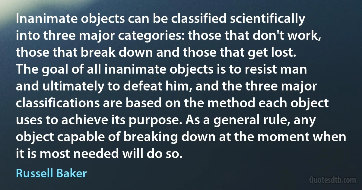 Inanimate objects can be classified scientifically into three major categories: those that don't work, those that break down and those that get lost.
The goal of all inanimate objects is to resist man and ultimately to defeat him, and the three major classifications are based on the method each object uses to achieve its purpose. As a general rule, any object capable of breaking down at the moment when it is most needed will do so. (Russell Baker)