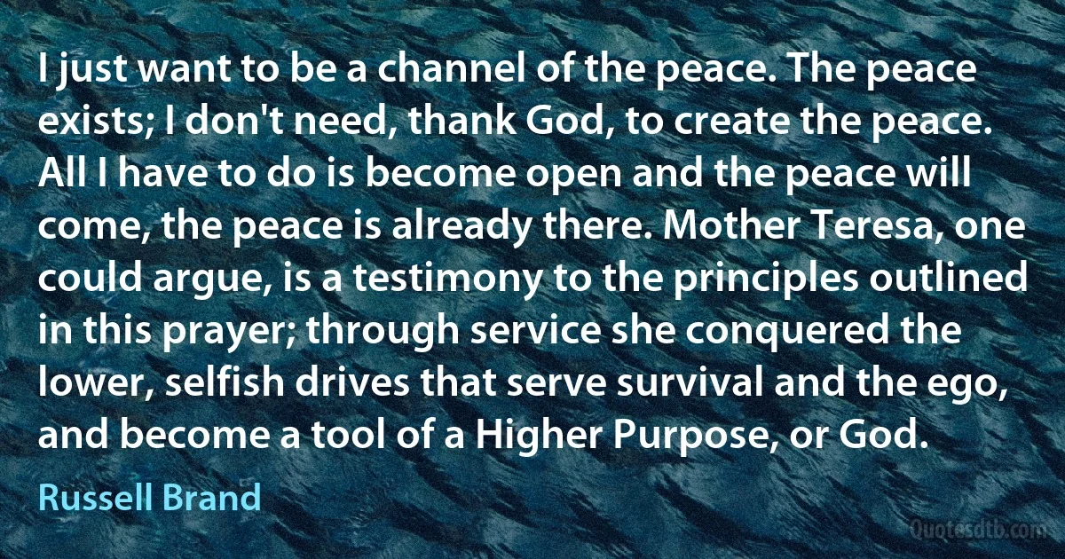 I just want to be a channel of the peace. The peace exists; I don't need, thank God, to create the peace. All I have to do is become open and the peace will come, the peace is already there. Mother Teresa, one could argue, is a testimony to the principles outlined in this prayer; through service she conquered the lower, selfish drives that serve survival and the ego, and become a tool of a Higher Purpose, or God. (Russell Brand)