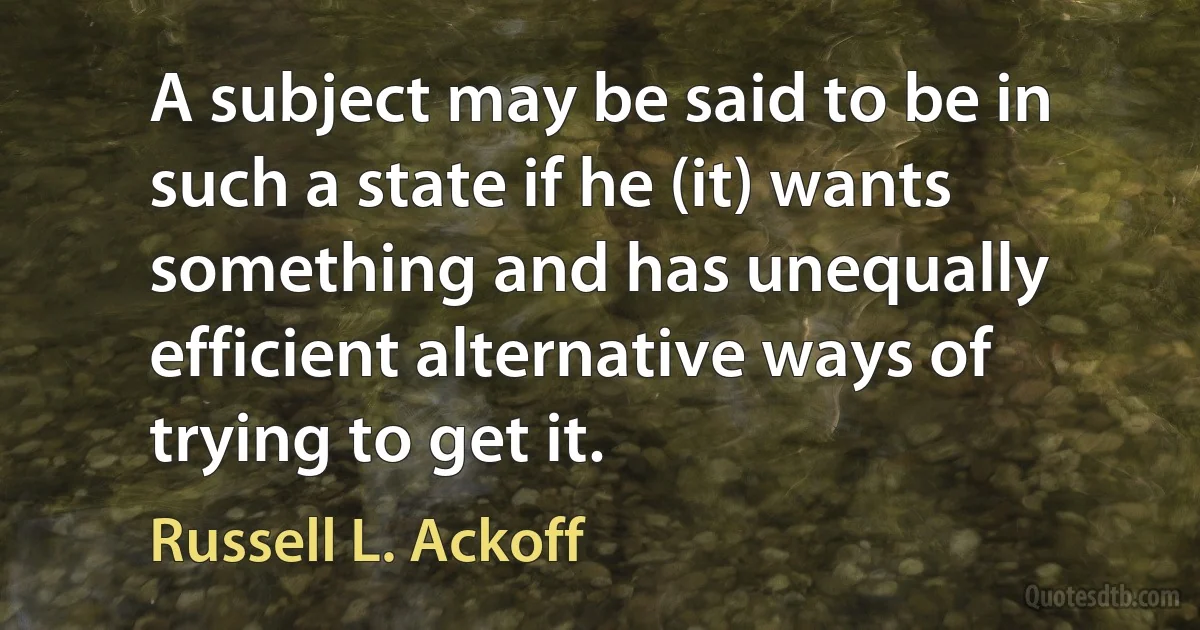 A subject may be said to be in such a state if he (it) wants something and has unequally efficient alternative ways of trying to get it. (Russell L. Ackoff)