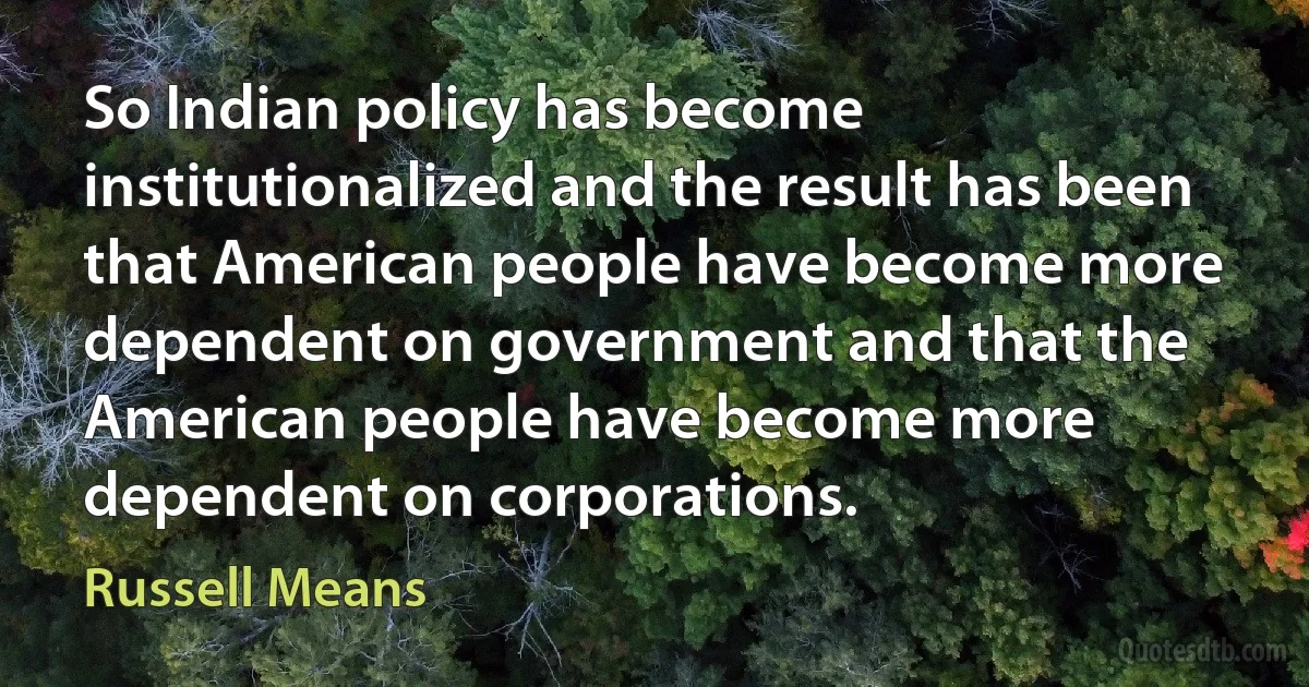 So Indian policy has become institutionalized and the result has been that American people have become more dependent on government and that the American people have become more dependent on corporations. (Russell Means)