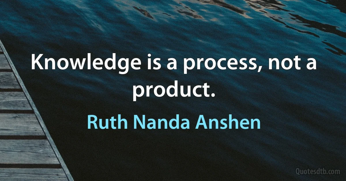 Knowledge is a process, not a product. (Ruth Nanda Anshen)