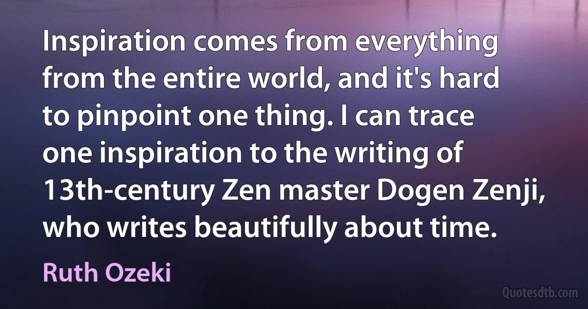 Inspiration comes from everything from the entire world, and it's hard to pinpoint one thing. I can trace one inspiration to the writing of 13th-century Zen master Dogen Zenji, who writes beautifully about time. (Ruth Ozeki)