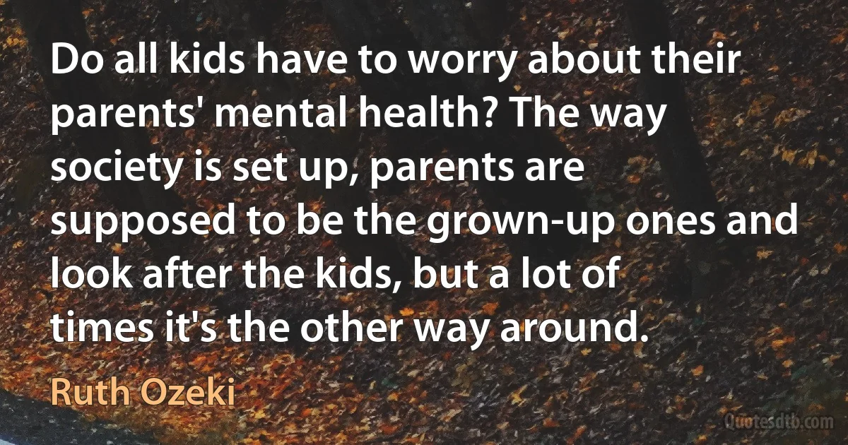 Do all kids have to worry about their parents' mental health? The way society is set up, parents are supposed to be the grown-up ones and look after the kids, but a lot of times it's the other way around. (Ruth Ozeki)