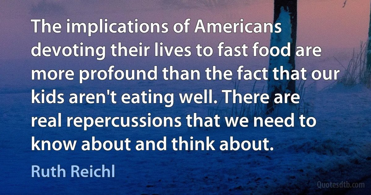 The implications of Americans devoting their lives to fast food are more profound than the fact that our kids aren't eating well. There are real repercussions that we need to know about and think about. (Ruth Reichl)