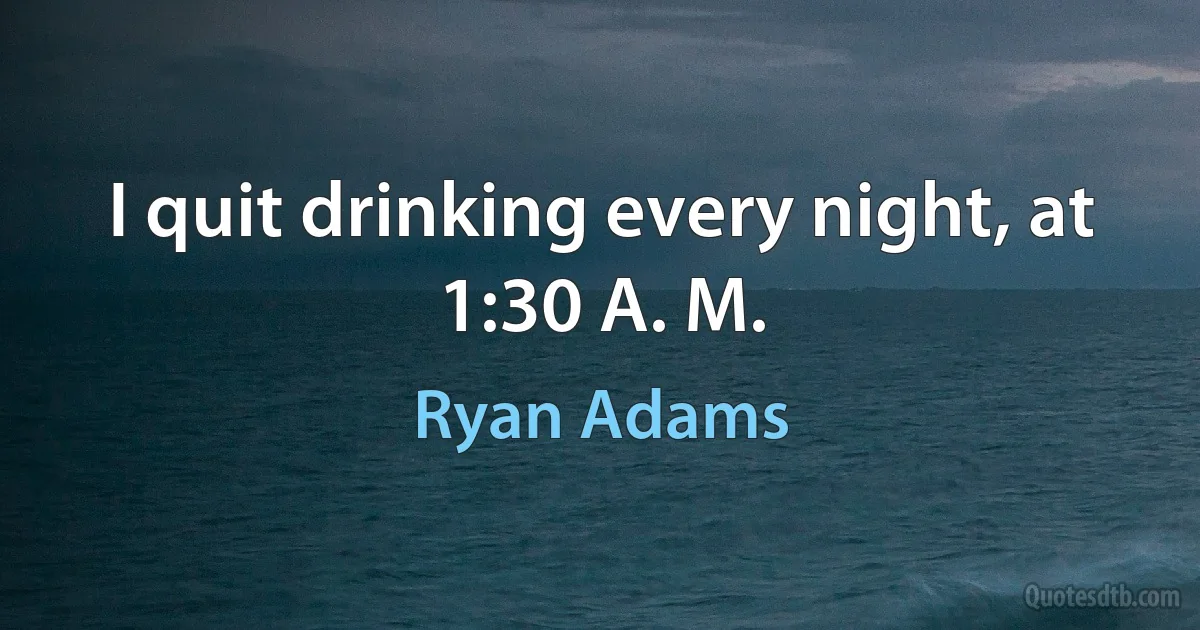 I quit drinking every night, at 1:30 A. M. (Ryan Adams)