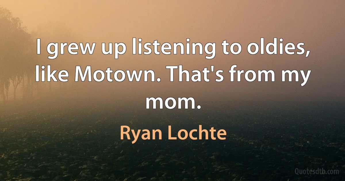 I grew up listening to oldies, like Motown. That's from my mom. (Ryan Lochte)