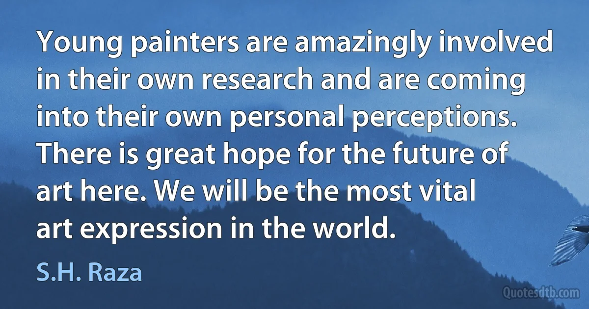 Young painters are amazingly involved in their own research and are coming into their own personal perceptions. There is great hope for the future of art here. We will be the most vital art expression in the world. (S.H. Raza)