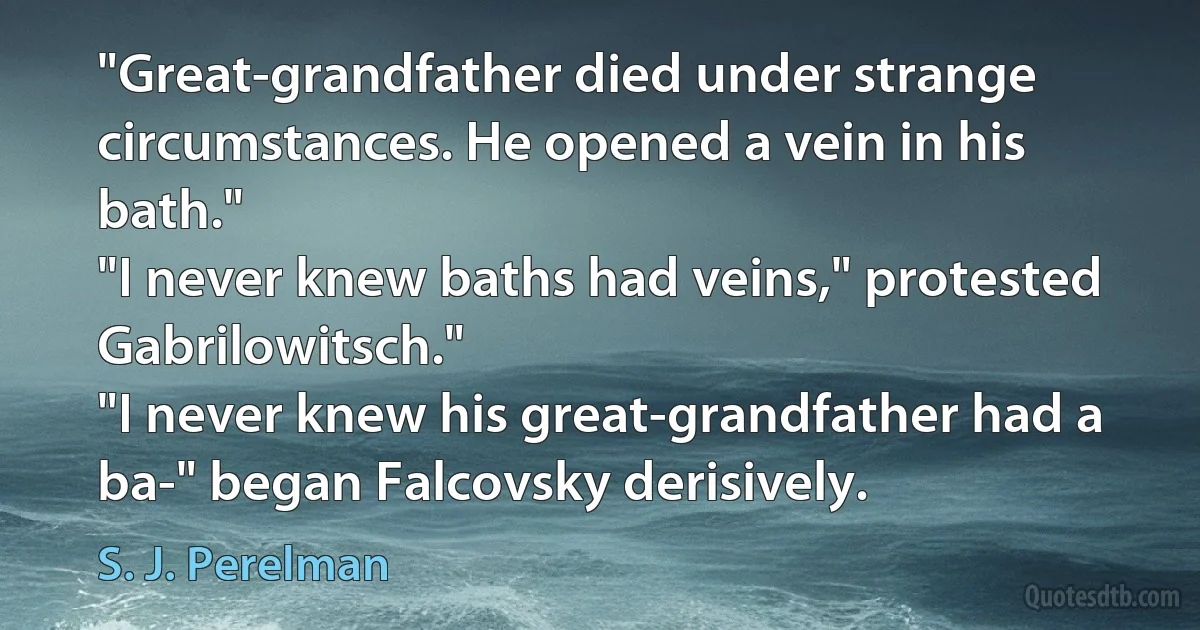 "Great-grandfather died under strange circumstances. He opened a vein in his bath."
"I never knew baths had veins," protested Gabrilowitsch."
"I never knew his great-grandfather had a ba-" began Falcovsky derisively. (S. J. Perelman)