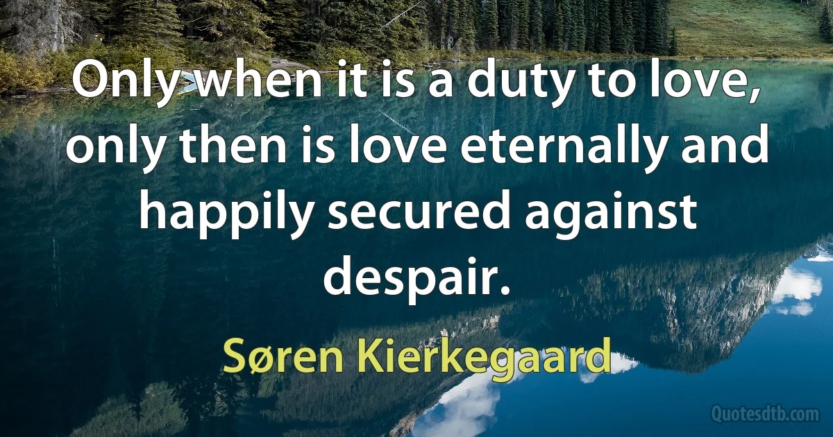 Only when it is a duty to love, only then is love eternally and happily secured against despair. (Søren Kierkegaard)