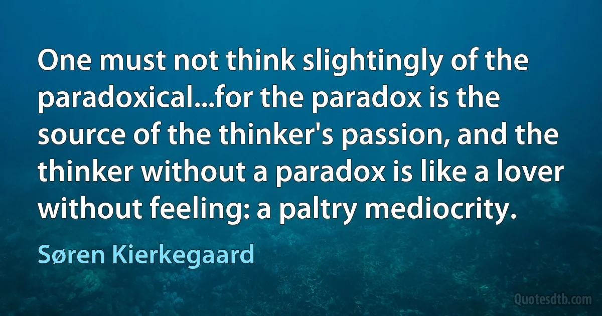 One must not think slightingly of the paradoxical...for the paradox is the source of the thinker's passion, and the thinker without a paradox is like a lover without feeling: a paltry mediocrity. (Søren Kierkegaard)