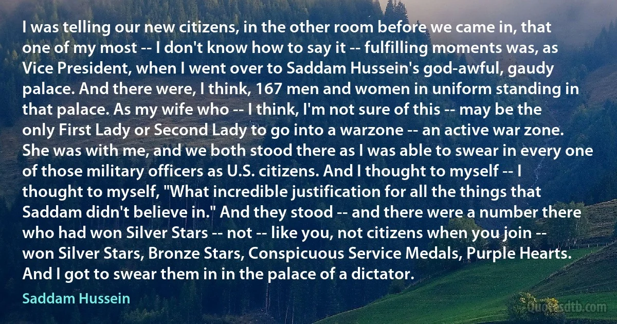 I was telling our new citizens, in the other room before we came in, that one of my most -- I don't know how to say it -- fulfilling moments was, as Vice President, when I went over to Saddam Hussein's god-awful, gaudy palace. And there were, I think, 167 men and women in uniform standing in that palace. As my wife who -- I think, I'm not sure of this -- may be the only First Lady or Second Lady to go into a warzone -- an active war zone. She was with me, and we both stood there as I was able to swear in every one of those military officers as U.S. citizens. And I thought to myself -- I thought to myself, "What incredible justification for all the things that Saddam didn't believe in." And they stood -- and there were a number there who had won Silver Stars -- not -- like you, not citizens when you join -- won Silver Stars, Bronze Stars, Conspicuous Service Medals, Purple Hearts. And I got to swear them in in the palace of a dictator. (Saddam Hussein)