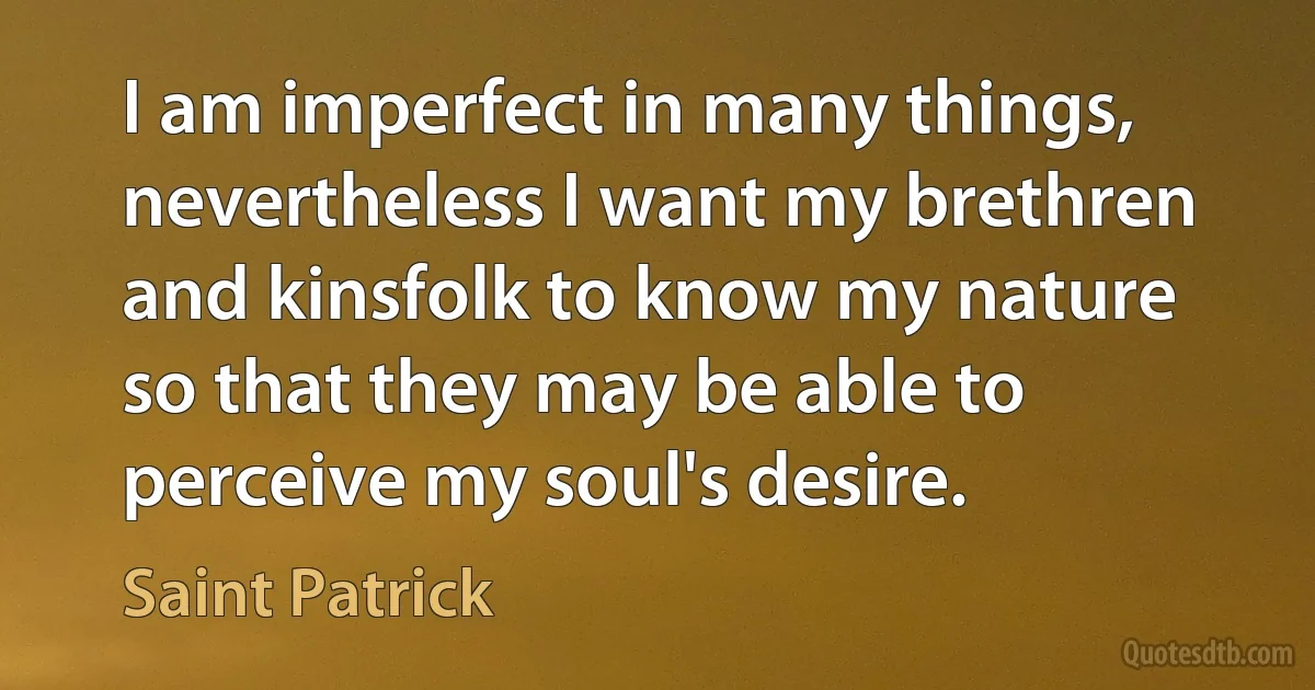 I am imperfect in many things, nevertheless I want my brethren and kinsfolk to know my nature so that they may be able to perceive my soul's desire. (Saint Patrick)