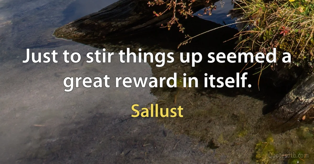 Just to stir things up seemed a great reward in itself. (Sallust)