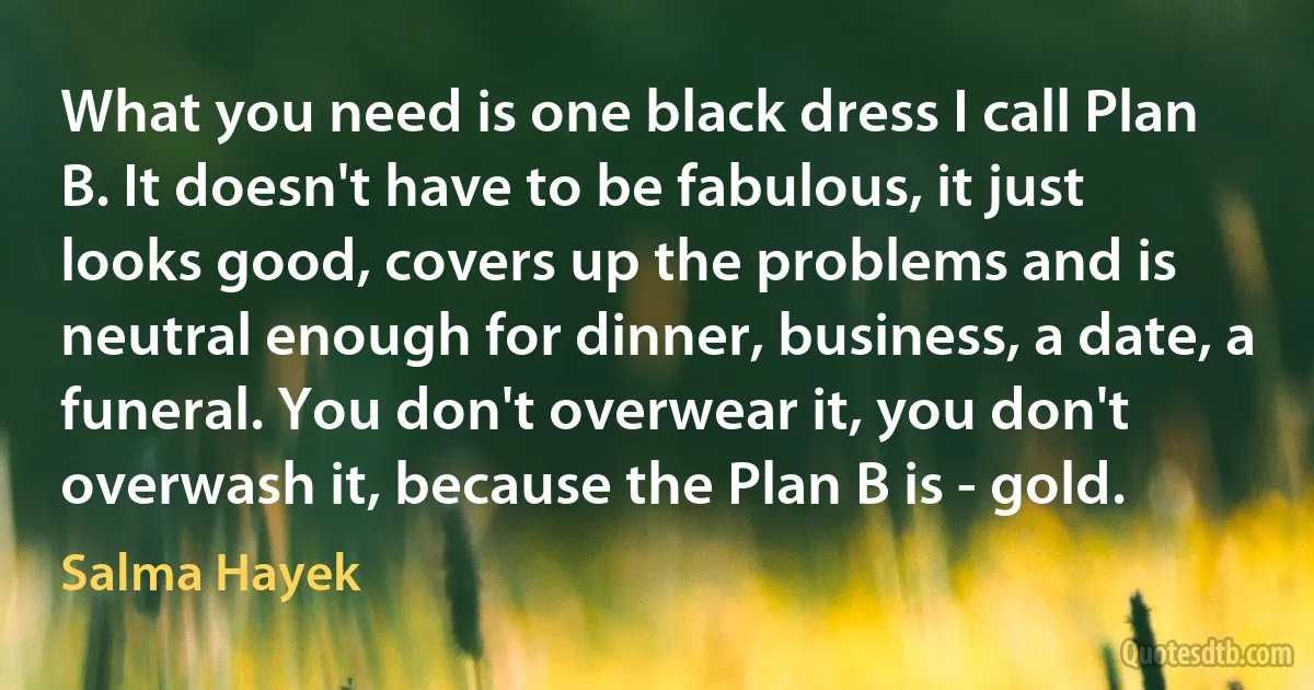 What you need is one black dress I call Plan B. It doesn't have to be fabulous, it just looks good, covers up the problems and is neutral enough for dinner, business, a date, a funeral. You don't overwear it, you don't overwash it, because the Plan B is - gold. (Salma Hayek)