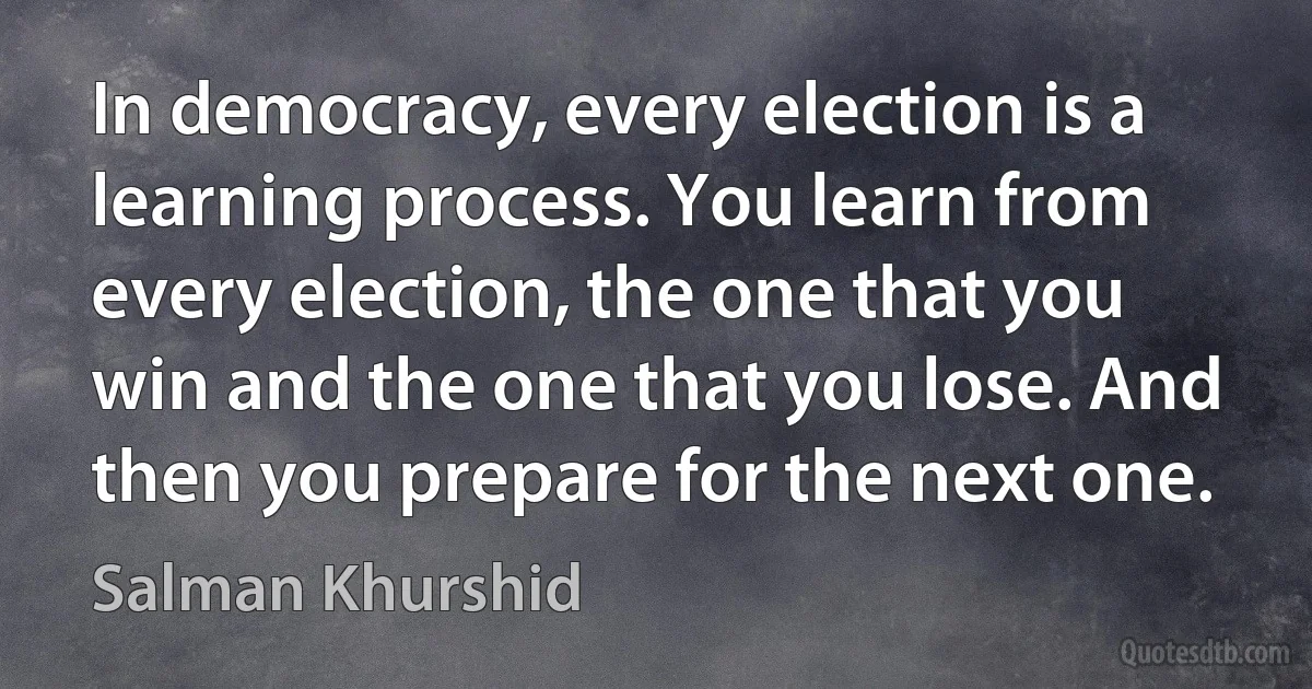 In democracy, every election is a learning process. You learn from every election, the one that you win and the one that you lose. And then you prepare for the next one. (Salman Khurshid)