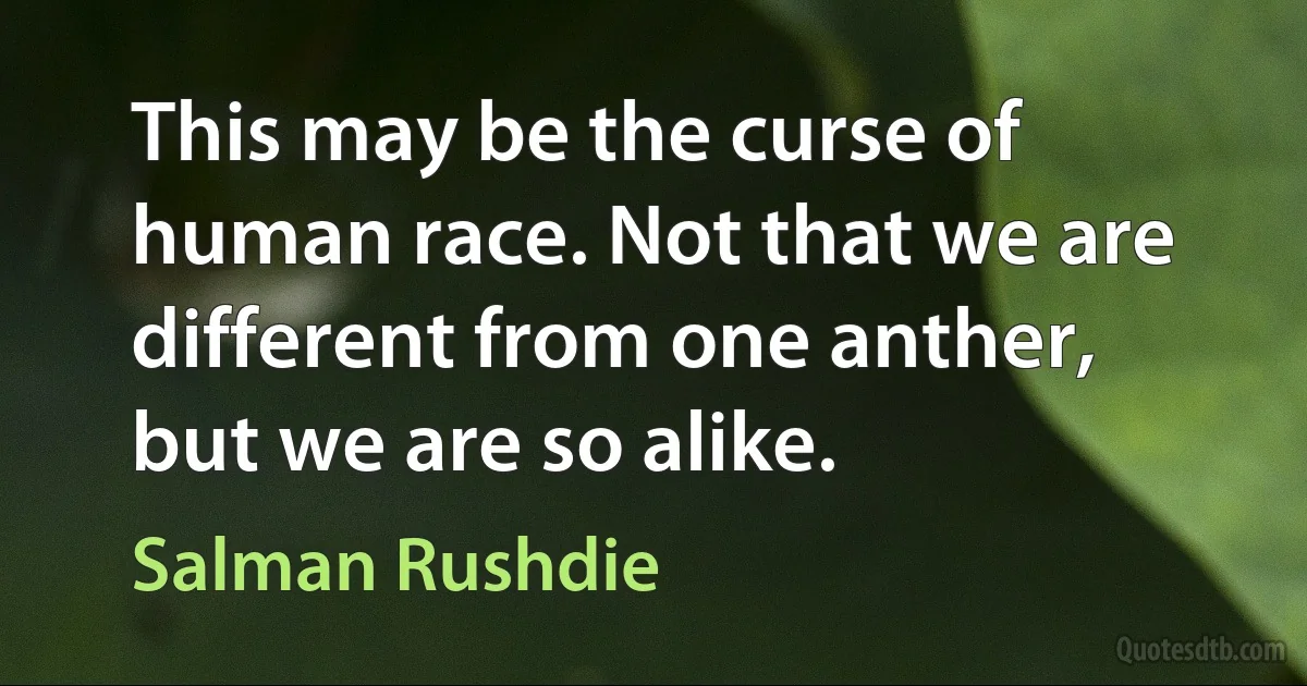 This may be the curse of human race. Not that we are different from one anther, but we are so alike. (Salman Rushdie)