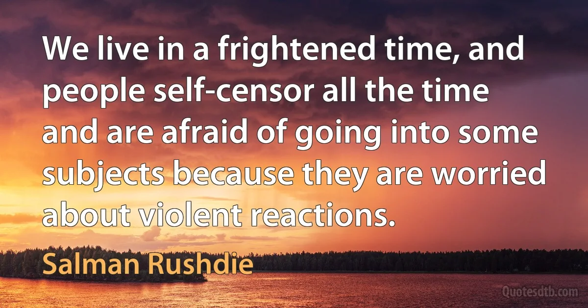 We live in a frightened time, and people self-censor all the time and are afraid of going into some subjects because they are worried about violent reactions. (Salman Rushdie)