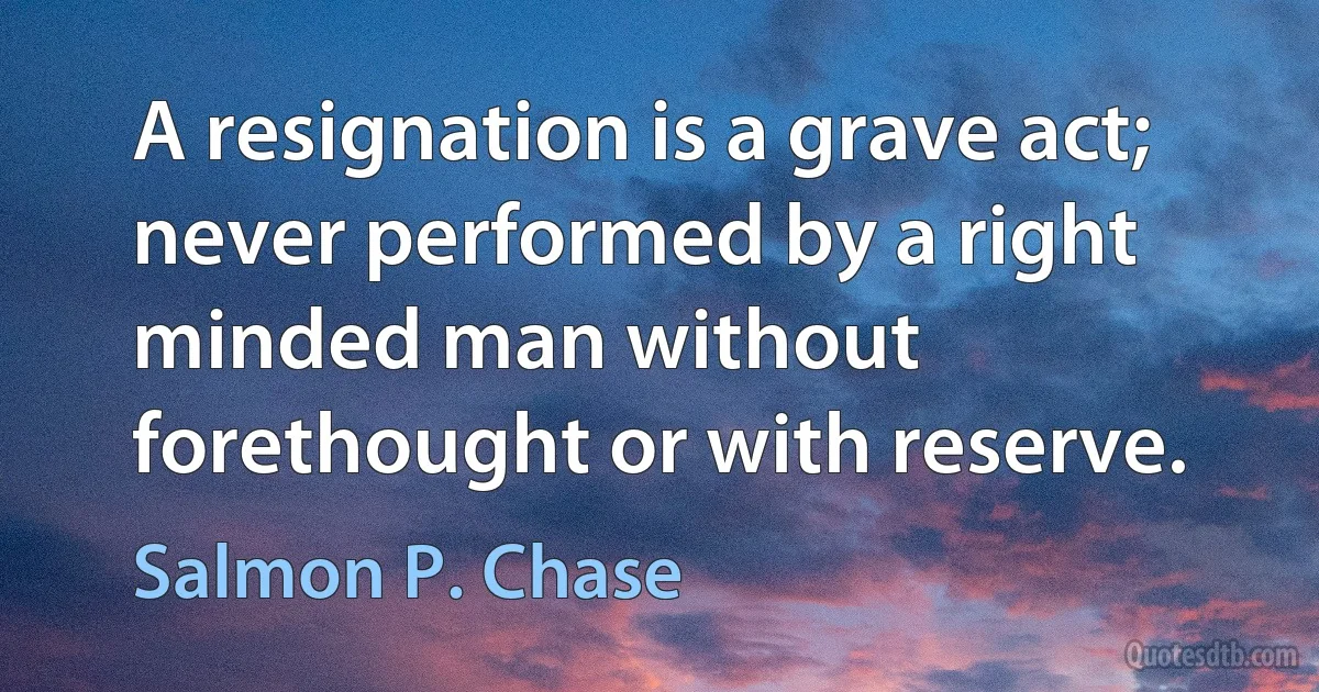 A resignation is a grave act; never performed by a right minded man without forethought or with reserve. (Salmon P. Chase)