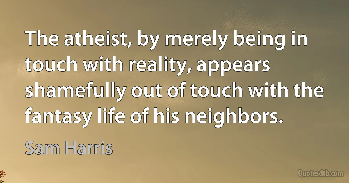 The atheist, by merely being in touch with reality, appears shamefully out of touch with the fantasy life of his neighbors. (Sam Harris)