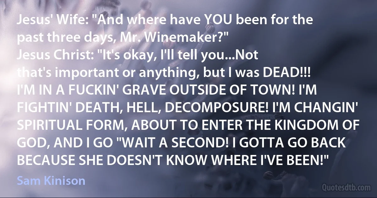 Jesus' Wife: "And where have YOU been for the past three days, Mr. Winemaker?"
Jesus Christ: "It's okay, I'll tell you...Not that's important or anything, but I was DEAD!!! I'M IN A FUCKIN' GRAVE OUTSIDE OF TOWN! I'M FIGHTIN' DEATH, HELL, DECOMPOSURE! I'M CHANGIN' SPIRITUAL FORM, ABOUT TO ENTER THE KINGDOM OF GOD, AND I GO "WAIT A SECOND! I GOTTA GO BACK BECAUSE SHE DOESN'T KNOW WHERE I'VE BEEN!" (Sam Kinison)