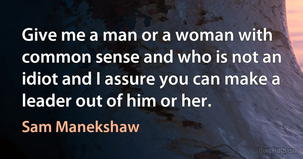 Give me a man or a woman with common sense and who is not an idiot and I assure you can make a leader out of him or her. (Sam Manekshaw)