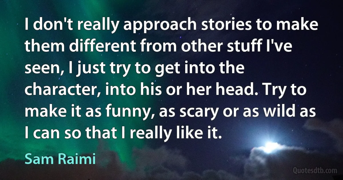 I don't really approach stories to make them different from other stuff I've seen, I just try to get into the character, into his or her head. Try to make it as funny, as scary or as wild as I can so that I really like it. (Sam Raimi)