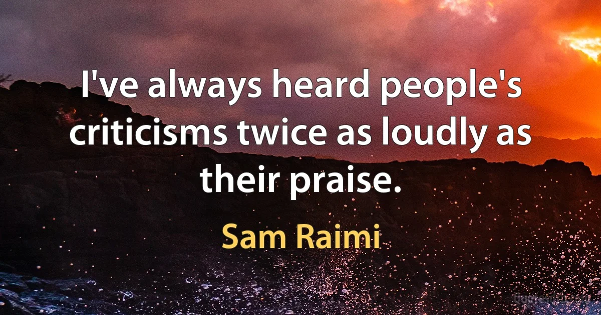 I've always heard people's criticisms twice as loudly as their praise. (Sam Raimi)