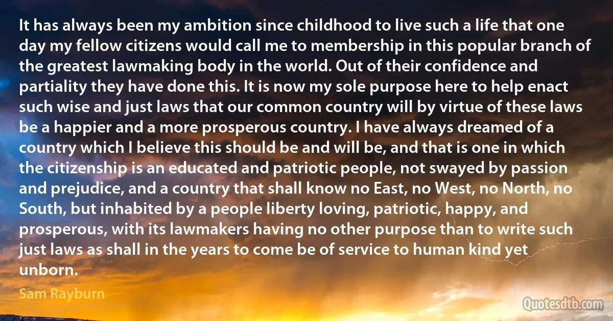 It has always been my ambition since childhood to live such a life that one day my fellow citizens would call me to membership in this popular branch of the greatest lawmaking body in the world. Out of their confidence and partiality they have done this. It is now my sole purpose here to help enact such wise and just laws that our common country will by virtue of these laws be a happier and a more prosperous country. I have always dreamed of a country which I believe this should be and will be, and that is one in which the citizenship is an educated and patriotic people, not swayed by passion and prejudice, and a country that shall know no East, no West, no North, no South, but inhabited by a people liberty loving, patriotic, happy, and prosperous, with its lawmakers having no other purpose than to write such just laws as shall in the years to come be of service to human kind yet unborn. (Sam Rayburn)