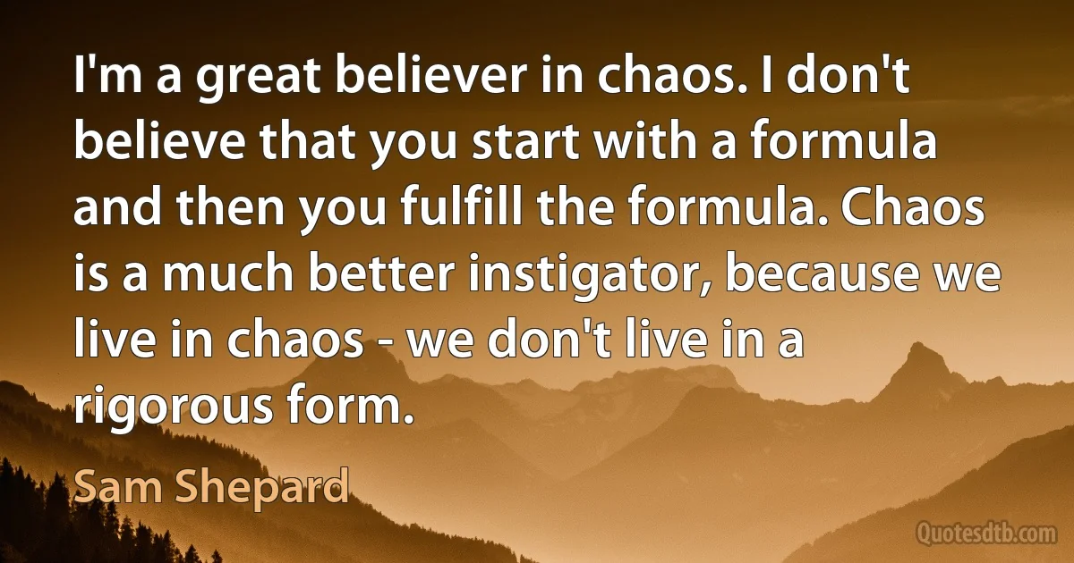 I'm a great believer in chaos. I don't believe that you start with a formula and then you fulfill the formula. Chaos is a much better instigator, because we live in chaos - we don't live in a rigorous form. (Sam Shepard)