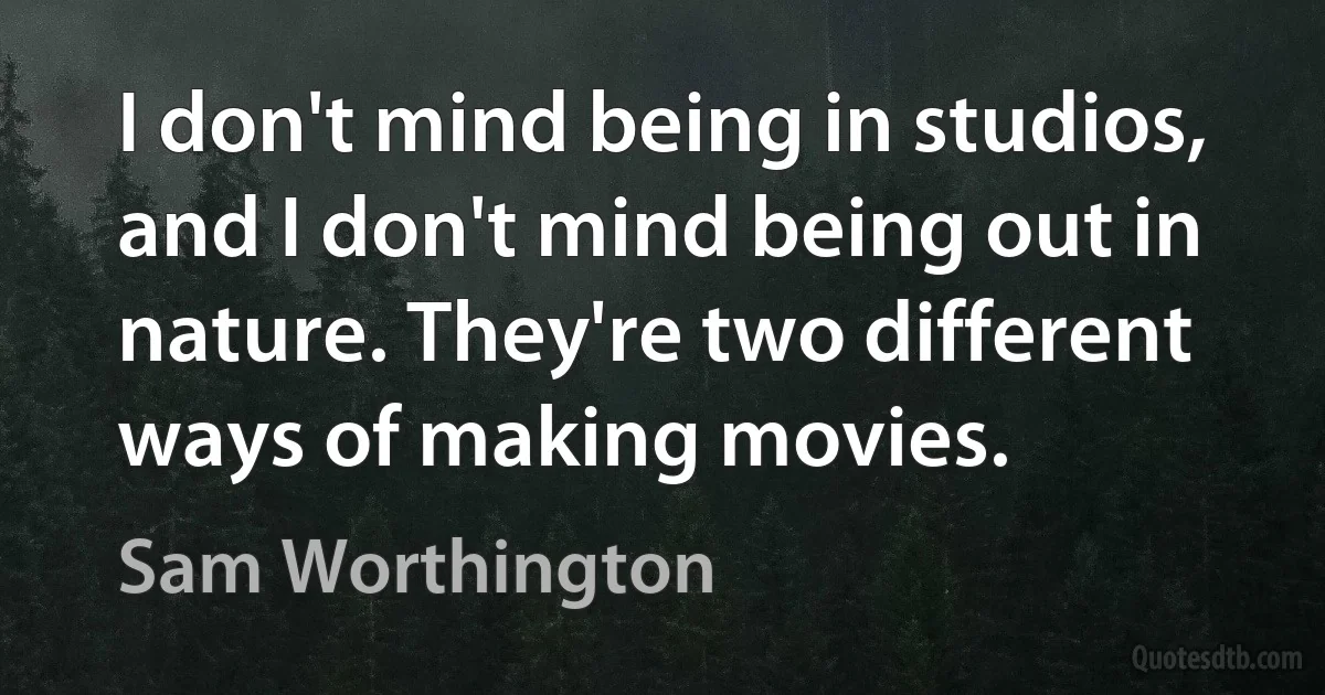 I don't mind being in studios, and I don't mind being out in nature. They're two different ways of making movies. (Sam Worthington)