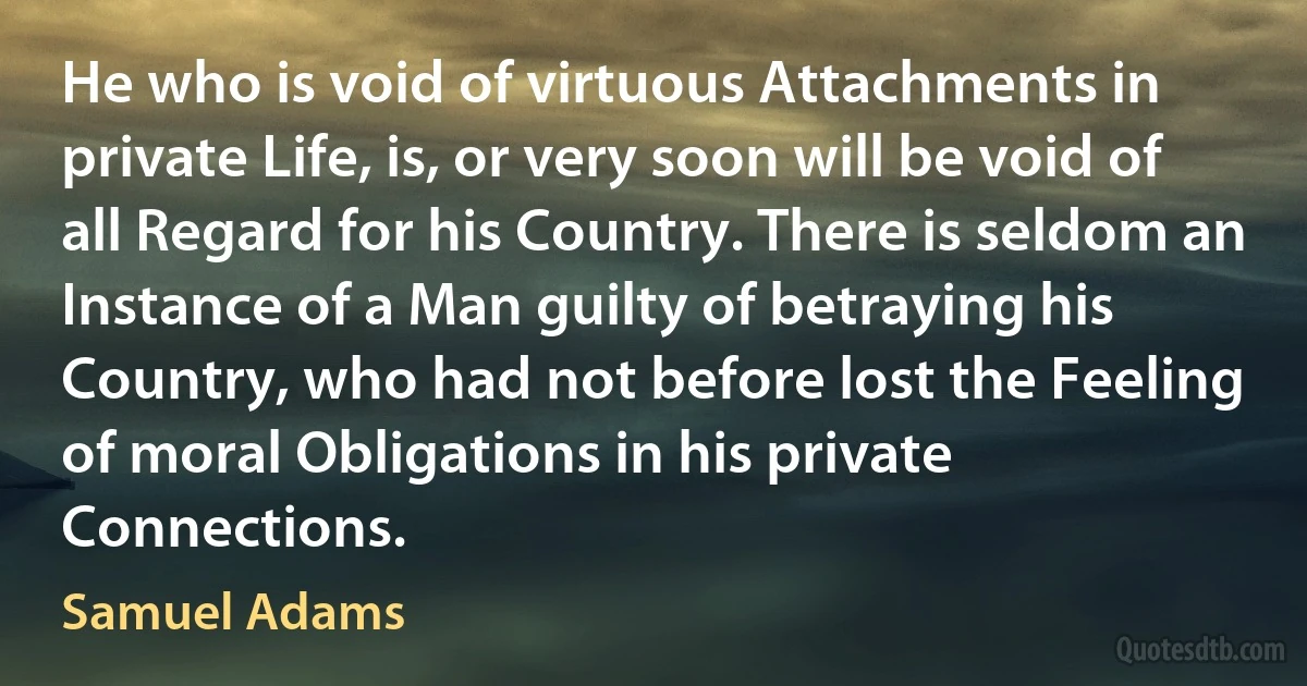 He who is void of virtuous Attachments in private Life, is, or very soon will be void of all Regard for his Country. There is seldom an Instance of a Man guilty of betraying his Country, who had not before lost the Feeling of moral Obligations in his private Connections. (Samuel Adams)