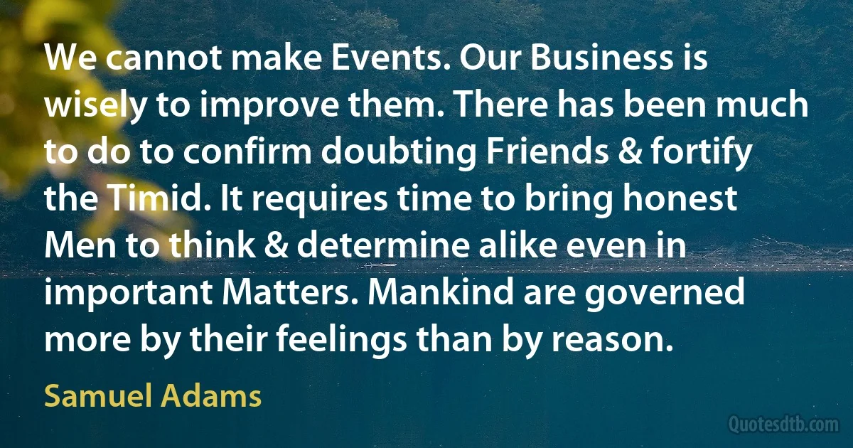 We cannot make Events. Our Business is wisely to improve them. There has been much to do to confirm doubting Friends & fortify the Timid. It requires time to bring honest Men to think & determine alike even in important Matters. Mankind are governed more by their feelings than by reason. (Samuel Adams)