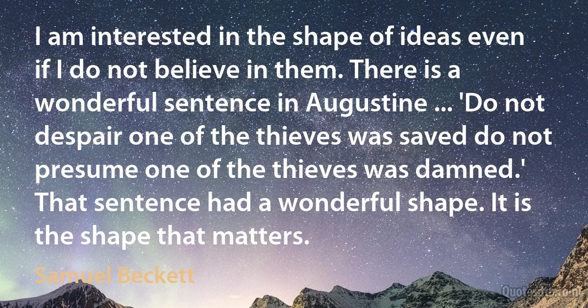 I am interested in the shape of ideas even if I do not believe in them. There is a wonderful sentence in Augustine ... 'Do not despair one of the thieves was saved do not presume one of the thieves was damned.' That sentence had a wonderful shape. It is the shape that matters. (Samuel Beckett)