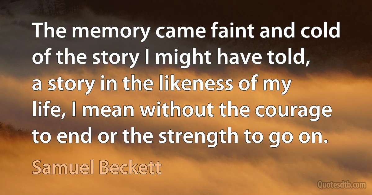 The memory came faint and cold of the story I might have told, a story in the likeness of my life, I mean without the courage to end or the strength to go on. (Samuel Beckett)