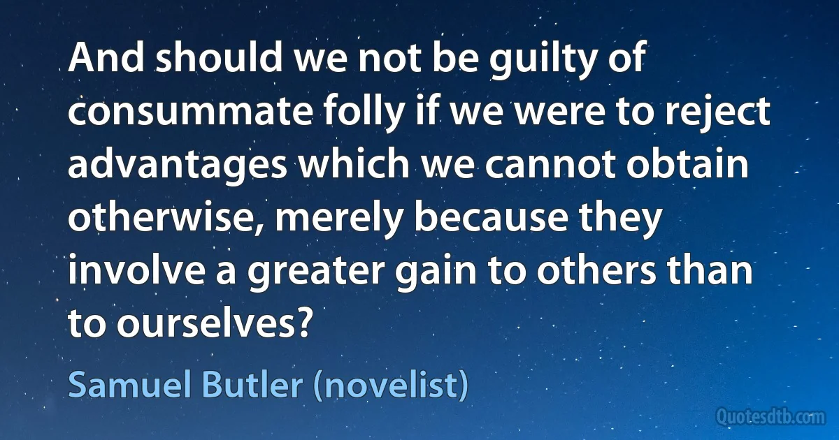 And should we not be guilty of consummate folly if we were to reject advantages which we cannot obtain otherwise, merely because they involve a greater gain to others than to ourselves? (Samuel Butler (novelist))