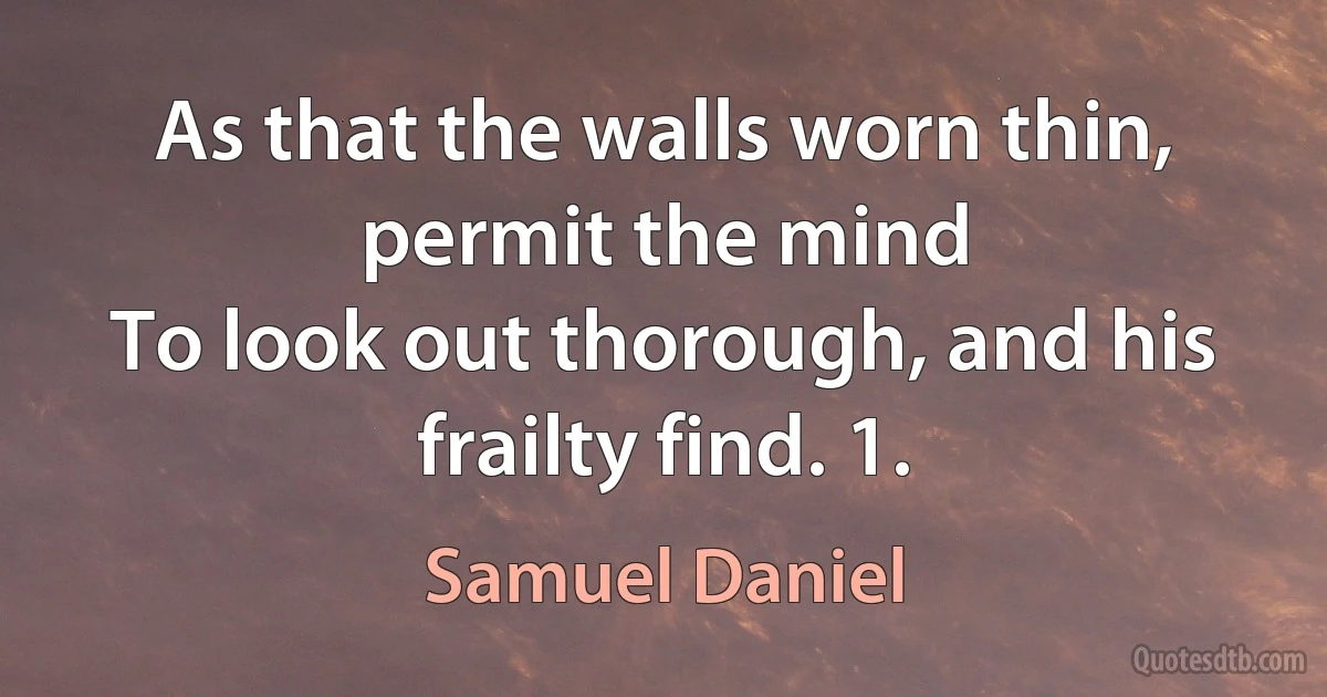 As that the walls worn thin, permit the mind
To look out thorough, and his frailty find. 1. (Samuel Daniel)