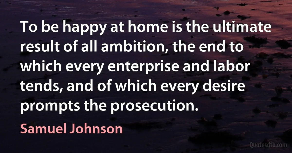 To be happy at home is the ultimate result of all ambition, the end to which every enterprise and labor tends, and of which every desire prompts the prosecution. (Samuel Johnson)