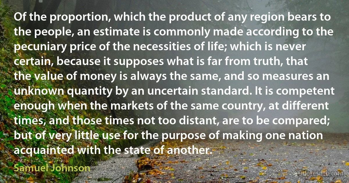 Of the proportion, which the product of any region bears to the people, an estimate is commonly made according to the pecuniary price of the necessities of life; which is never certain, because it supposes what is far from truth, that the value of money is always the same, and so measures an unknown quantity by an uncertain standard. It is competent enough when the markets of the same country, at different times, and those times not too distant, are to be compared; but of very little use for the purpose of making one nation acquainted with the state of another. (Samuel Johnson)