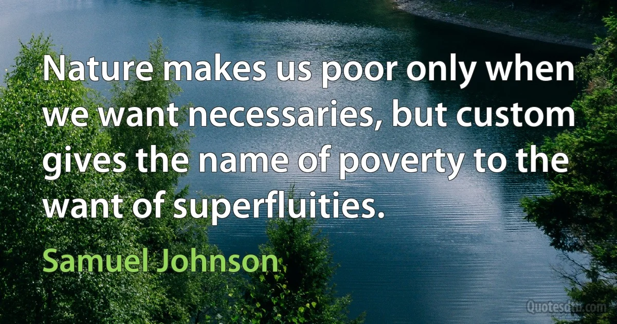 Nature makes us poor only when we want necessaries, but custom gives the name of poverty to the want of superfluities. (Samuel Johnson)