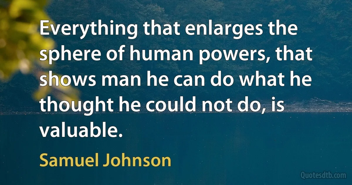 Everything that enlarges the sphere of human powers, that shows man he can do what he thought he could not do, is valuable. (Samuel Johnson)