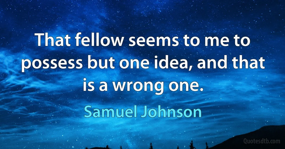 That fellow seems to me to possess but one idea, and that is a wrong one. (Samuel Johnson)