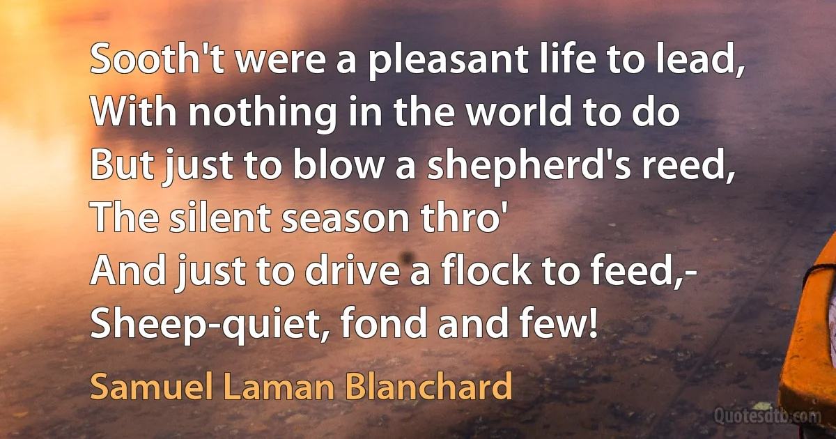 Sooth't were a pleasant life to lead,
With nothing in the world to do
But just to blow a shepherd's reed,
The silent season thro'
And just to drive a flock to feed,-
Sheep-quiet, fond and few! (Samuel Laman Blanchard)