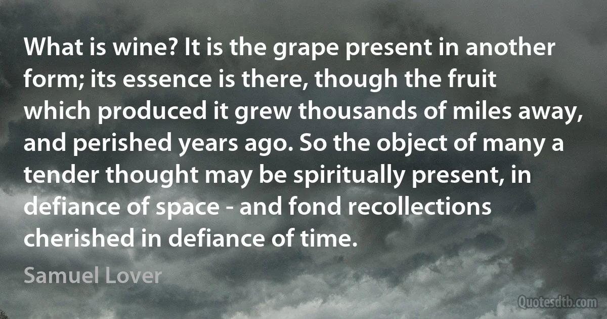 What is wine? It is the grape present in another form; its essence is there, though the fruit which produced it grew thousands of miles away, and perished years ago. So the object of many a tender thought may be spiritually present, in defiance of space - and fond recollections cherished in defiance of time. (Samuel Lover)