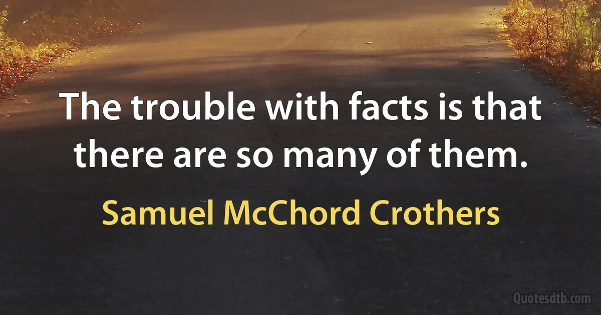 The trouble with facts is that there are so many of them. (Samuel McChord Crothers)