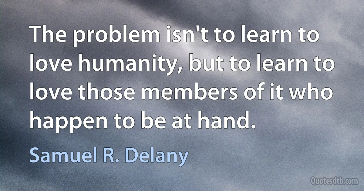 The problem isn't to learn to love humanity, but to learn to love those members of it who happen to be at hand. (Samuel R. Delany)