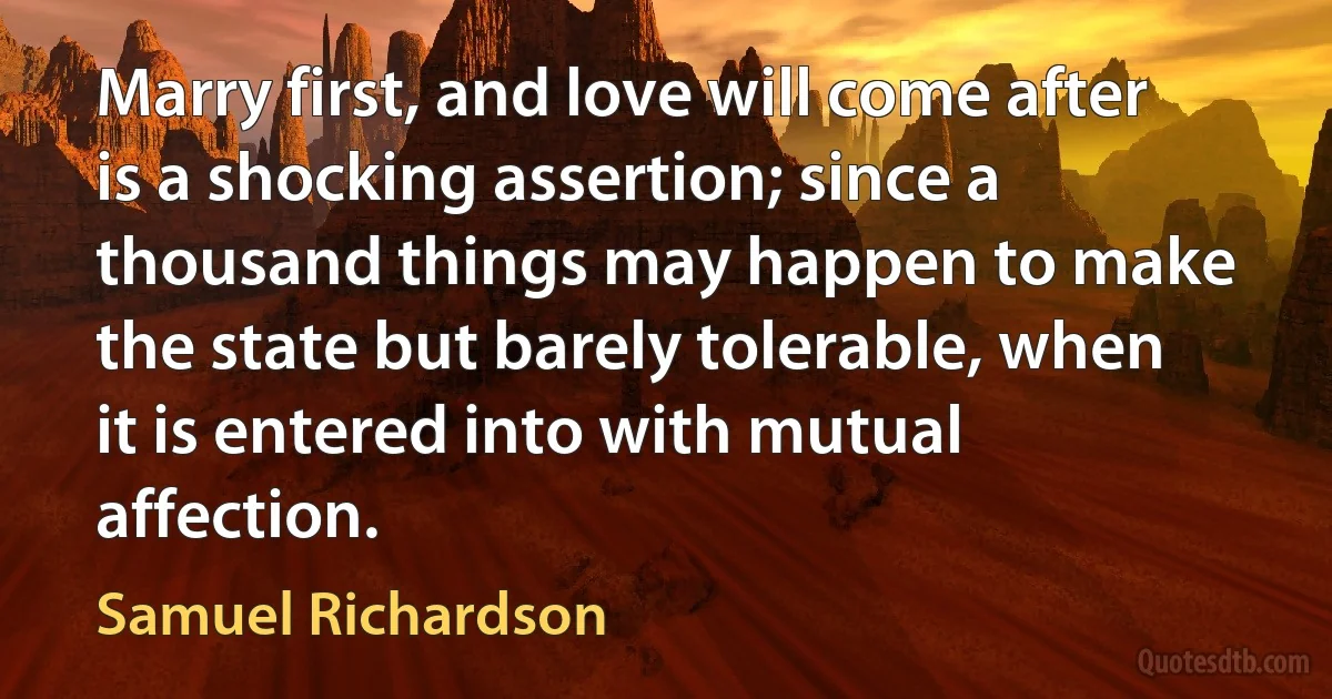 Marry first, and love will come after is a shocking assertion; since a thousand things may happen to make the state but barely tolerable, when it is entered into with mutual affection. (Samuel Richardson)