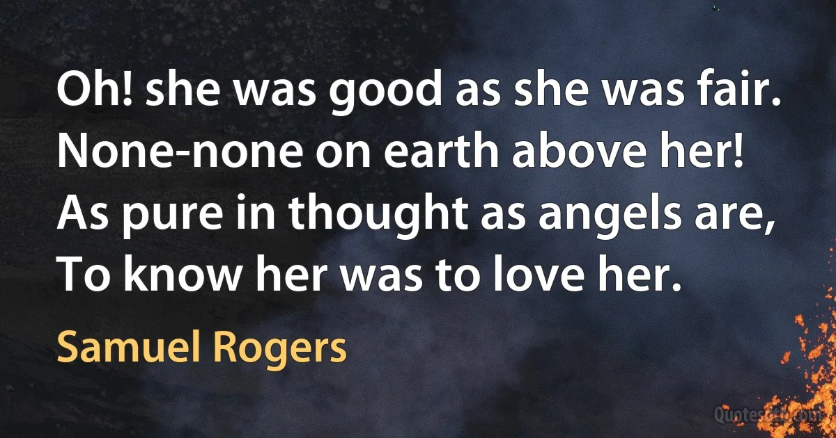 Oh! she was good as she was fair.
None-none on earth above her!
As pure in thought as angels are,
To know her was to love her. (Samuel Rogers)