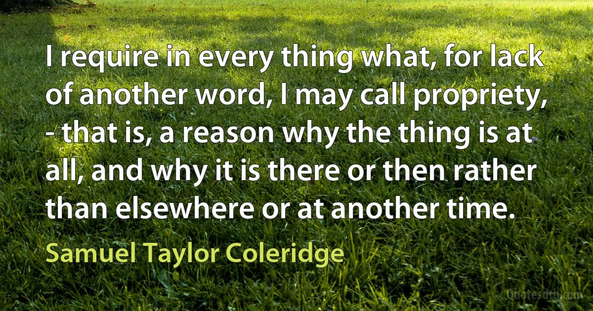 I require in every thing what, for lack of another word, I may call propriety, - that is, a reason why the thing is at all, and why it is there or then rather than elsewhere or at another time. (Samuel Taylor Coleridge)