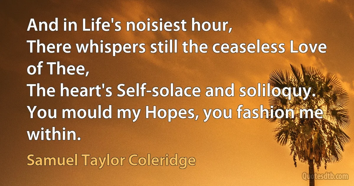 And in Life's noisiest hour,
There whispers still the ceaseless Love of Thee,
The heart's Self-solace and soliloquy.
You mould my Hopes, you fashion me within. (Samuel Taylor Coleridge)