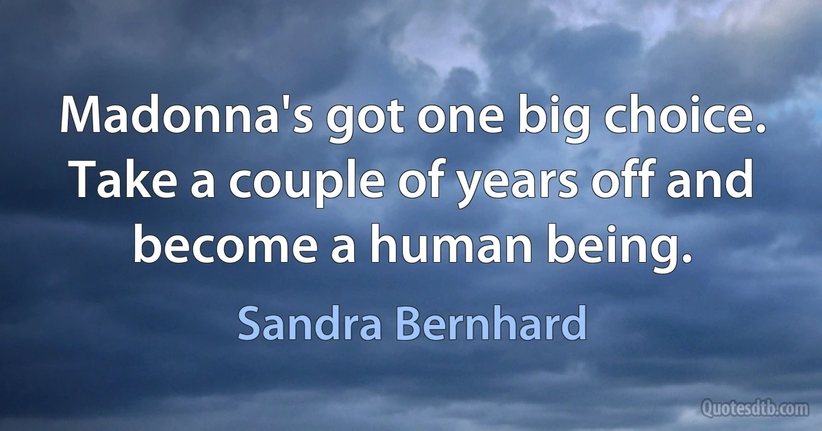 Madonna's got one big choice. Take a couple of years off and become a human being. (Sandra Bernhard)